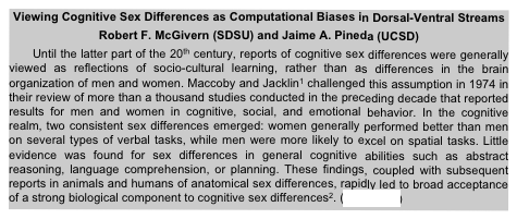 Viewing Cognitive Sex Differences as Computational Biases in Dorsal-Ventral Streams
Robert F. McGivern (SDSU) and Jaime A. Pineda (UCSD)
Until the latter part of the 20th century, reports of cognitive sex differences were generally viewed as reflections of socio-cultural learning, rather than as differences in the brain organization of men and women. Maccoby and Jacklin1 challenged this assumption in 1974 in their review of more than a thousand studies conducted in the preceding decade that reported results for men and women in cognitive, social, and emotional behavior. In the cognitive realm, two consistent sex differences emerged: women generally performed better than men on several types of verbal tasks, while men were more likely to excel on spatial tasks. Little evidence was found for sex differences in general cognitive abilities such as abstract reasoning, language comprehension, or planning. These findings, coupled with subsequent reports in animals and humans of anatomical sex differences, rapidly led to broad acceptance of a strong biological component to cognitive sex differences2. (read more)